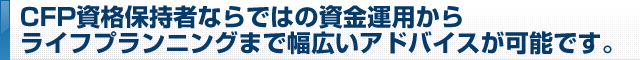 CFP資格保持者ならではの資金運用からライフプランニングまで幅広いアドバイスが可能です。