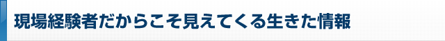 現場経験者だからこそ見えてくる生きた情報
